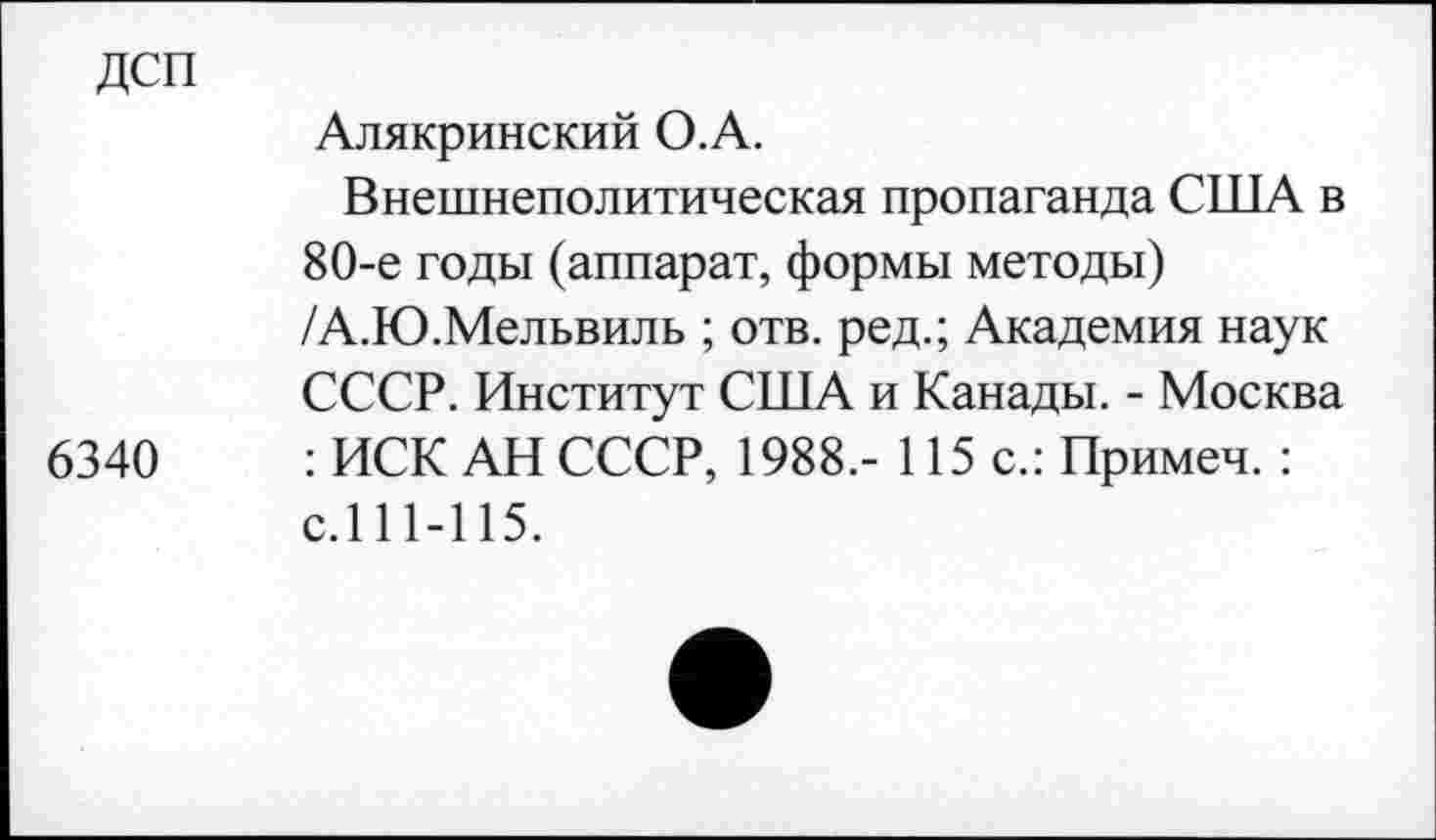 ﻿дсп
6340
Алякринский О.А.
Внешнеполитическая пропаганда США в 80-е годы (аппарат, формы методы) /А.Ю.Мельвиль ; отв. ред.; Академия наук СССР. Институт США и Канады. - Москва : ИСК АН СССР, 1988.- 115 с.: Примеч. : с.111-115.